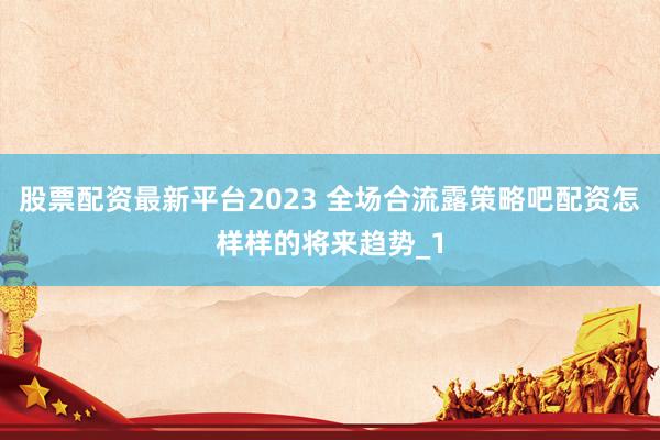股票配资最新平台2023 全场合流露策略吧配资怎样样的将来趋势_1