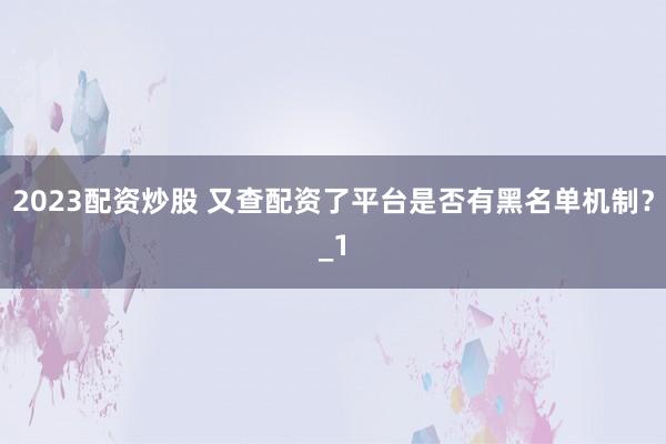 2023配资炒股 又查配资了平台是否有黑名单机制？_1