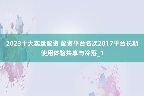 2023十大实盘配资 配资平台名次2017平台长期使用体验共享与冷落_1