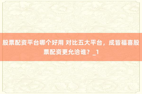 股票配资平台哪个好用 对比五大平台，成皆福喜股票配资更允洽谁？_1