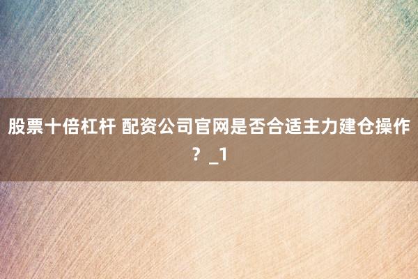 股票十倍杠杆 配资公司官网是否合适主力建仓操作？_1