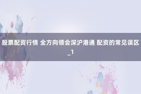 股票配资行情 全方向领会深沪港通 配资的常见误区_1
