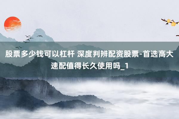 股票多少钱可以杠杆 深度判辨配资股票-首选高大速配值得长久使用吗_1