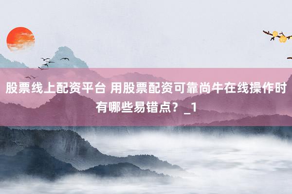 股票线上配资平台 用股票配资可靠尚牛在线操作时有哪些易错点？_1