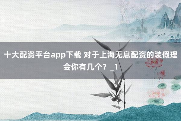 十大配资平台app下载 对于上海无息配资的装假理会你有几个？_1