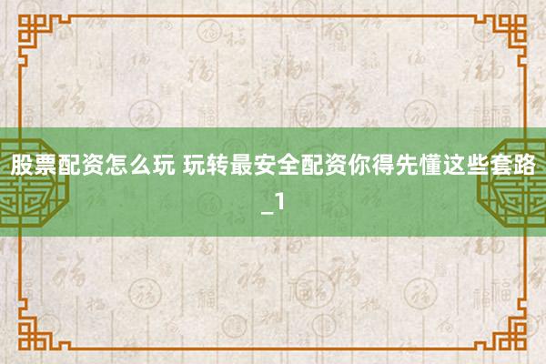 股票配资怎么玩 玩转最安全配资你得先懂这些套路_1