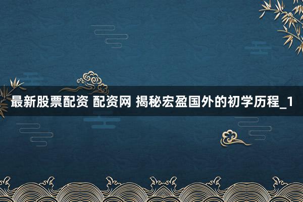 最新股票配资 配资网 揭秘宏盈国外的初学历程_1