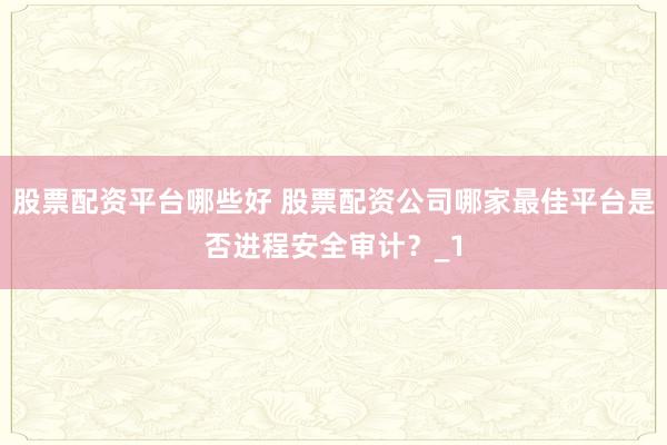 股票配资平台哪些好 股票配资公司哪家最佳平台是否进程安全审计?_1