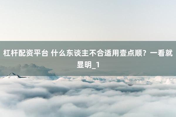 杠杆配资平台 什么东谈主不合适用壹点顺？一看就显明_1