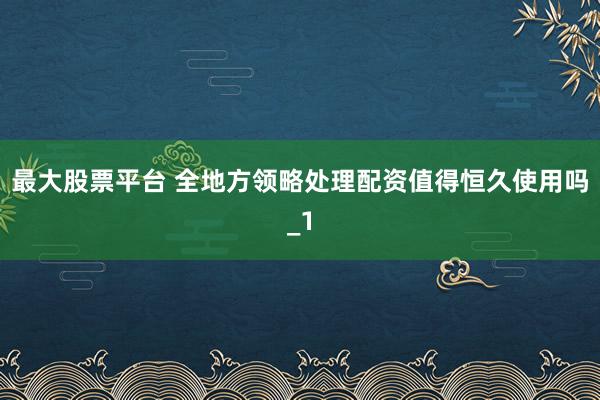 最大股票平台 全地方领略处理配资值得恒久使用吗_1