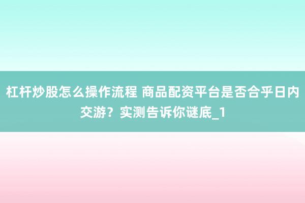 杠杆炒股怎么操作流程 商品配资平台是否合乎日内交游？实测告诉你谜底_1