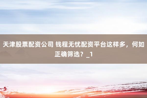 天津股票配资公司 钱程无忧配资平台这样多，何如正确筛选？_1
