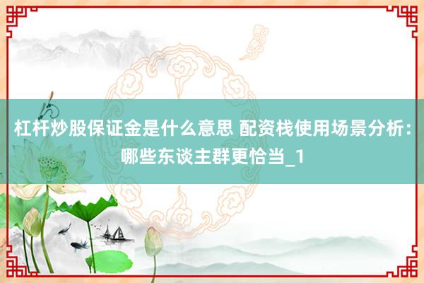 杠杆炒股保证金是什么意思 配资栈使用场景分析：哪些东谈主群更恰当_1
