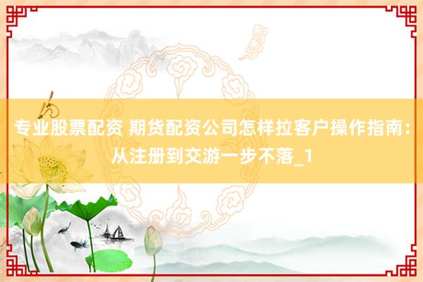 专业股票配资 期货配资公司怎样拉客户操作指南：从注册到交游一步不落_1