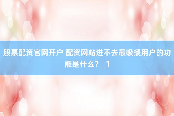 股票配资官网开户 配资网站进不去最吸援用户的功能是什么？_1