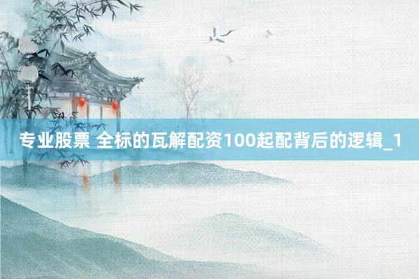 专业股票 全标的瓦解配资100起配背后的逻辑_1
