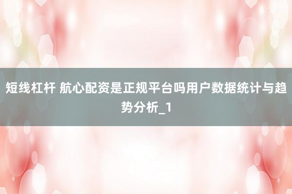 短线杠杆 航心配资是正规平台吗用户数据统计与趋势分析_1