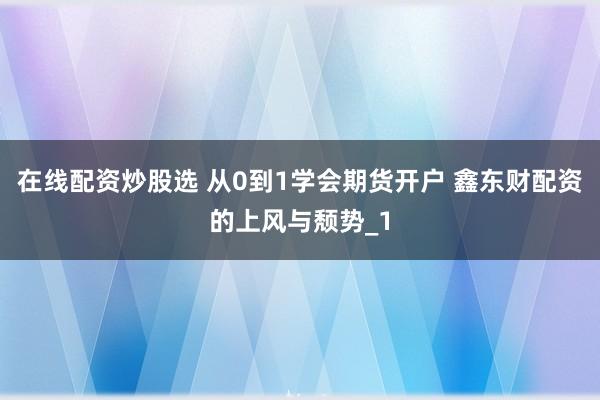在线配资炒股选 从0到1学会期货开户 鑫东财配资的上风与颓势_1