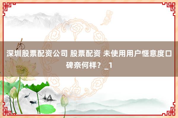 深圳股票配资公司 股票配资 未使用用户惬意度口碑奈何样？_1