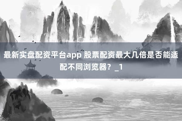最新实盘配资平台app 股票配资最大几倍是否能适配不同浏览器？_1