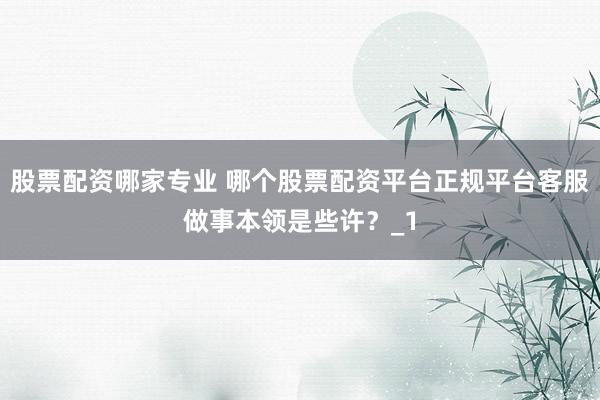 股票配资哪家专业 哪个股票配资平台正规平台客服做事本领是些许？_1