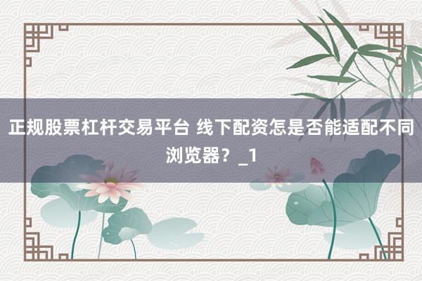 正规股票杠杆交易平台 线下配资怎是否能适配不同浏览器？_1