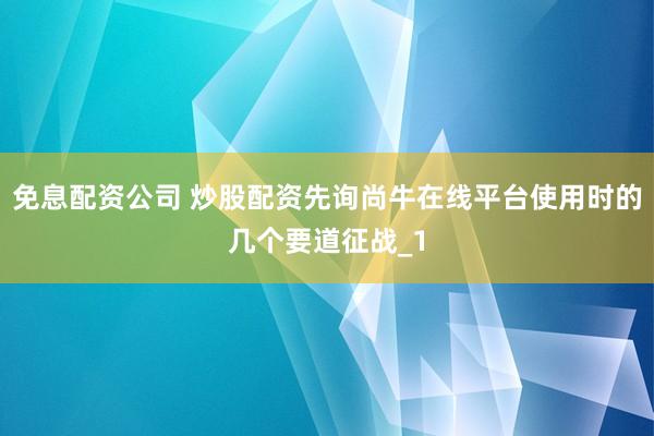 免息配资公司 炒股配资先询尚牛在线平台使用时的几个要道征战_1