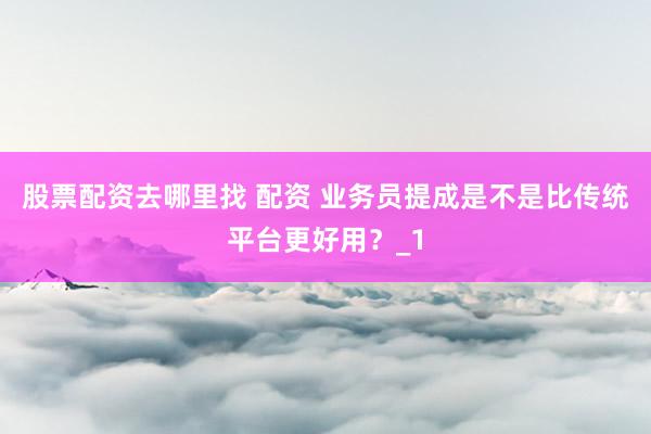 股票配资去哪里找 配资 业务员提成是不是比传统平台更好用？_1