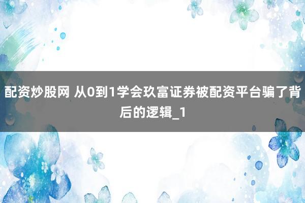 配资炒股网 从0到1学会玖富证券被配资平台骗了背后的逻辑_1