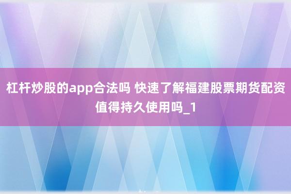 杠杆炒股的app合法吗 快速了解福建股票期货配资值得持久使用吗_1
