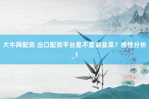 大牛网配资 出口配资平台是不是割韭菜？感性分析_1