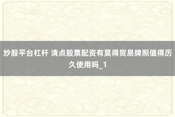炒股平台杠杆 清点股票配资有莫得贸易牌照值得历久使用吗_1