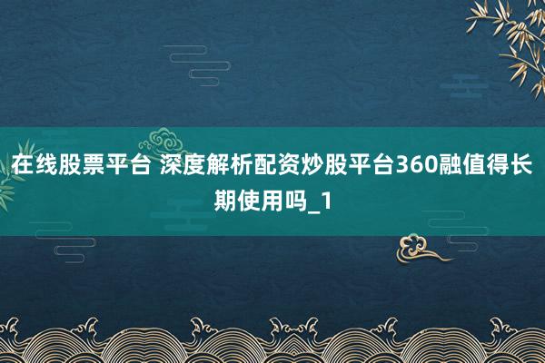 在线股票平台 深度解析配资炒股平台360融值得长期使用吗_1