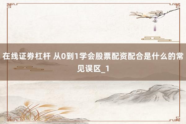 在线证劵杠杆 从0到1学会股票配资配合是什么的常见误区_1