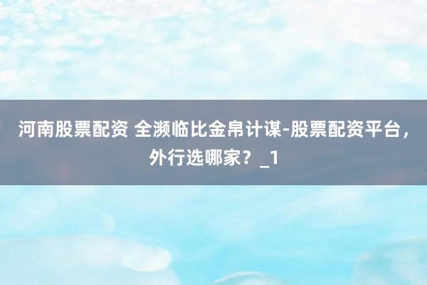 河南股票配资 全濒临比金帛计谋-股票配资平台，外行选哪家？_1