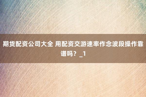 期货配资公司大全 用配资交游速率作念波段操作靠谱吗？_1