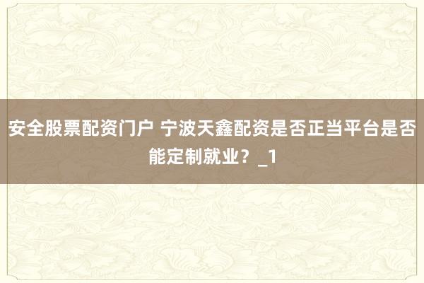 安全股票配资门户 宁波天鑫配资是否正当平台是否能定制就业？_1