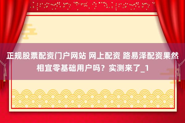 正规股票配资门户网站 网上配资 路易泽配资果然相宜零基础用户吗？实测来了_1