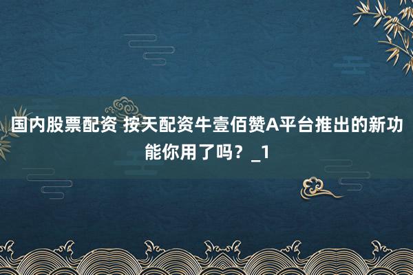 国内股票配资 按天配资牛壹佰赞A平台推出的新功能你用了吗？_1