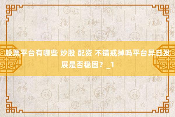 股票平台有哪些 炒股 配资 不错戒掉吗平台异日发展是否稳固?_1