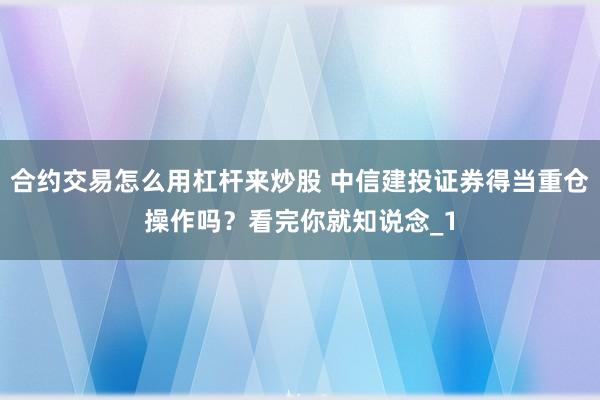 合约交易怎么用杠杆来炒股 中信建投证券得当重仓操作吗？看完你就知说念_1