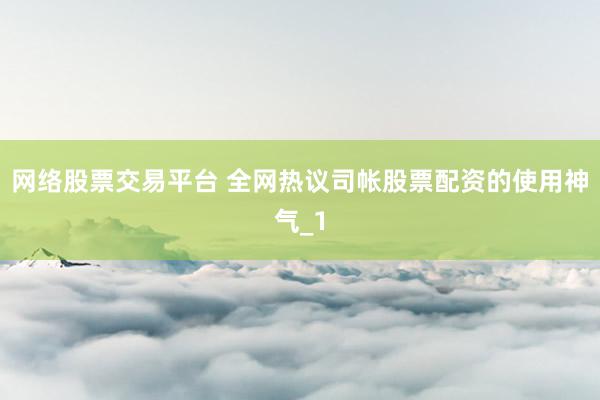 网络股票交易平台 全网热议司帐股票配资的使用神气_1