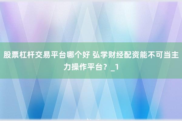 股票杠杆交易平台哪个好 弘学财经配资能不可当主力操作平台？_1