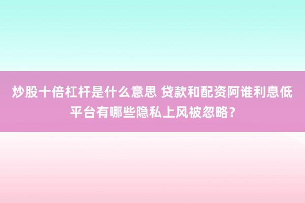 炒股十倍杠杆是什么意思 贷款和配资阿谁利息低平台有哪些隐私上风被忽略？