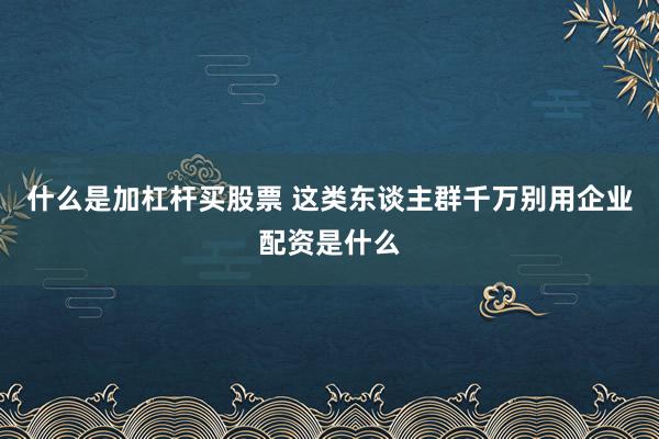 什么是加杠杆买股票 这类东谈主群千万别用企业配资是什么