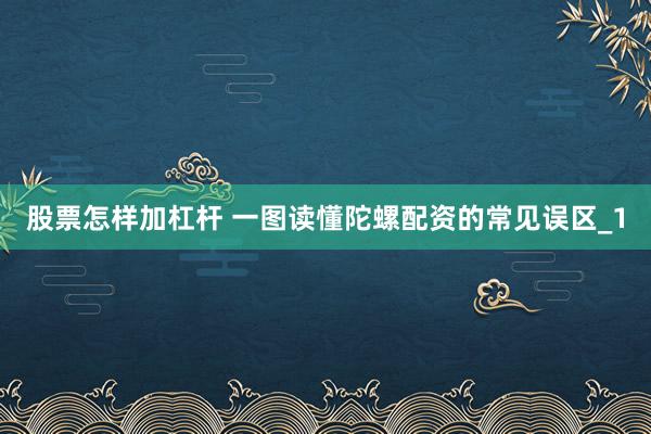 股票怎样加杠杆 一图读懂陀螺配资的常见误区_1
