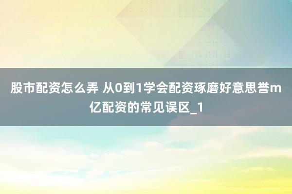 股市配资怎么弄 从0到1学会配资琢磨好意思誉m亿配资的常见误区_1