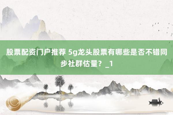 股票配资门户推荐 5g龙头股票有哪些是否不错同步社群估量？_1