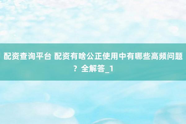 配资查询平台 配资有啥公正使用中有哪些高频问题？全解答_1