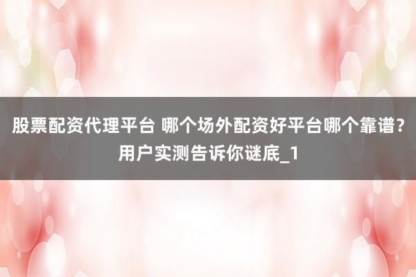 股票配资代理平台 哪个场外配资好平台哪个靠谱？用户实测告诉你谜底_1